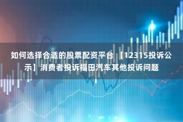 如何选择合适的股票配资平台 【12315投诉公示】消费者投诉福田汽车其他投诉问题