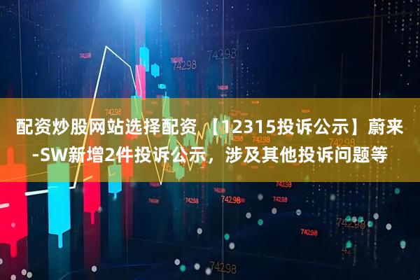 配资炒股网站选择配资 【12315投诉公示】蔚来-SW新增2件投诉公示，涉及其他投诉问题等