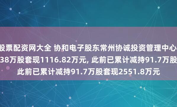 股票配资网大全 协和电子股东常州协诚投资管理中心(有限合伙)拟减持38万股套现1116.82万元, 此前已累计减持91.7万股套现2551.8万元