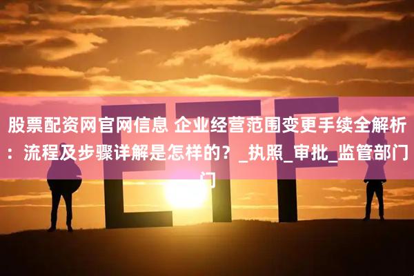 股票配资网官网信息 企业经营范围变更手续全解析：流程及步骤详解是怎样的？_执照_审批_监管部门