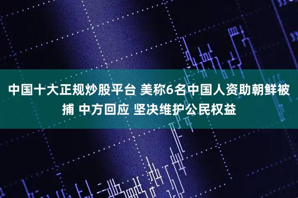 中国十大正规炒股平台 美称6名中国人资助朝鲜被捕 中方回应 坚决维护公民权益