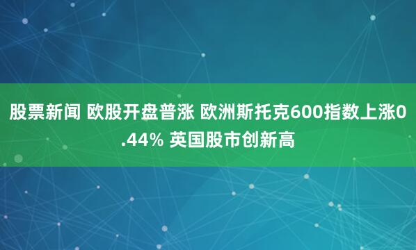 股票新闻 欧股开盘普涨 欧洲斯托克600指数上涨0.44% 英国股市创新高