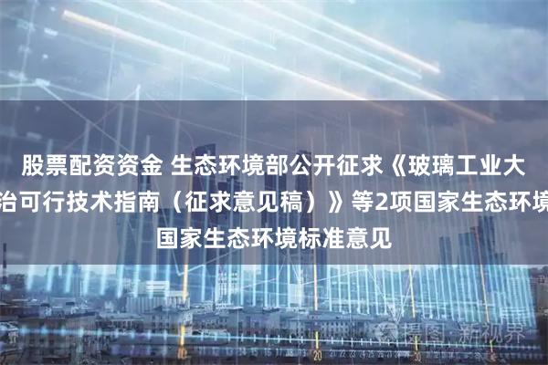 股票配资资金 生态环境部公开征求《玻璃工业大气污染防治可行技术指南（征求意见稿）》等2项国家生态环境标准意见