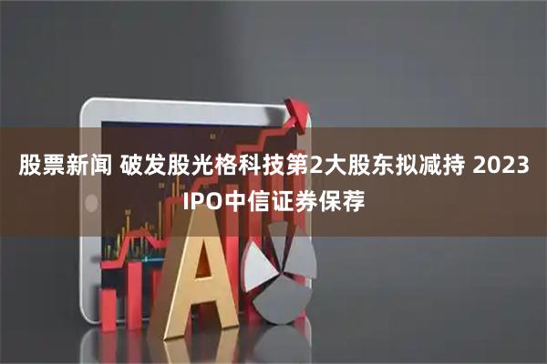 股票新闻 破发股光格科技第2大股东拟减持 2023IPO中信证券保荐