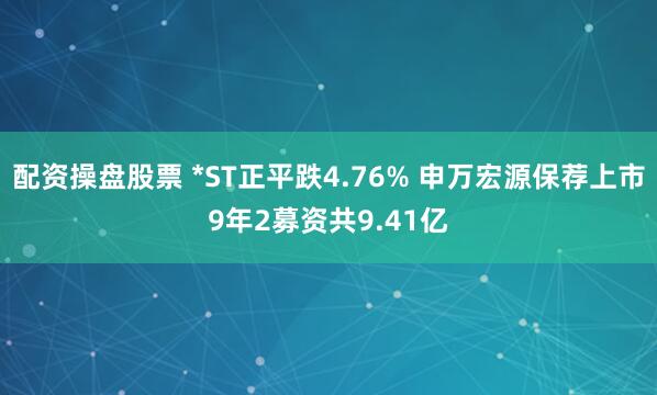 配资操盘股票 *ST正平跌4.76% 申万宏源保荐上市9年2募资共9.41亿