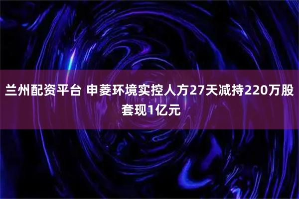 兰州配资平台 申菱环境实控人方27天减持220万股 套现1亿元