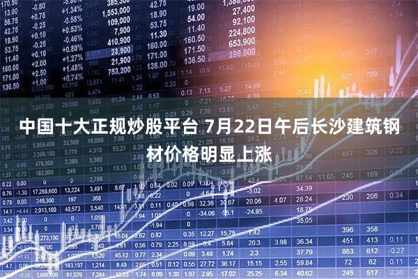 中国十大正规炒股平台 7月22日午后长沙建筑钢材价格明显上涨