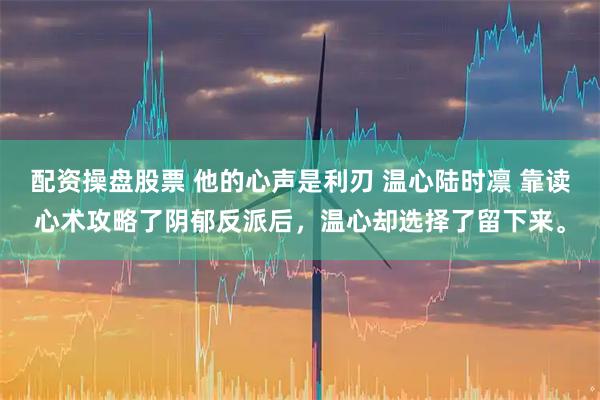 配资操盘股票 他的心声是利刃 温心陆时凛 靠读心术攻略了阴郁反派后，温心却选择了留下来。
