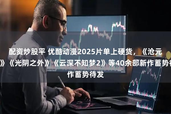 配资炒股平 优酷动漫2025片单上硬货，《沧元图3》《光阴之外》《云深不知梦2》等40余部新作蓄势待发
