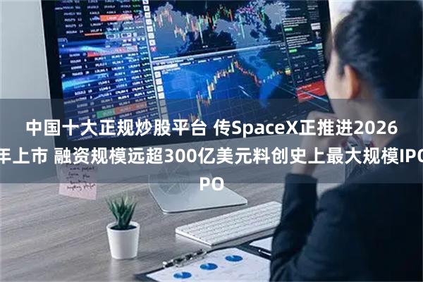 中国十大正规炒股平台 传SpaceX正推进2026年上市 融资规模远超300亿美元料创史上最大规模IPO